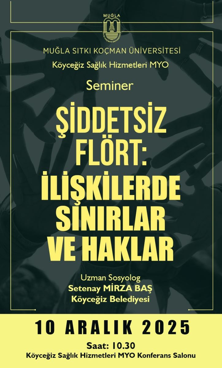 Genel görünüm: Poster halinde bir seminer afişi. Arka planda bulanıkça insanların ellerinin birleşip birbirine uzandığı bir figürasyon var. Metalik, yeşilimsi bir ton paletiyle sade ve çarpıcı bir tasarım kullanılmış. Başlık ve metin: Büyük ve merkezi konumda, sarı/altın rengi yazılar kullanılmış. İçerik şu sıralamada görünüyor: Üst kısımda küçük puntoyla “MUĞLA SİTKİ KOÇMAN ÜNİVERSİTESİ” ve altında “Köyeğiz Sağlık Hizmetleri MYO”. Orta kısımda büyük puntolarla “Seminer” ifadesi. En baskın bölümde ise çok büyük harflerle “ŞİDDETSİZ FLÖRT: İLİŞKİLERDE SINIRLAR VE HAKLAR” yazıyor. Aşağıya doğru daha küçük puntolu yazılarla “Uzman Sosyolog Setenay MIRZA BAŞ Köyceğiz Belediyesi” gibi konuşmacı bilgileri yer alıyor. Tarih ve saat: Afişin alt kısmında hemen altında, siyah büyük puntolarla “10 ARALIK 2025” yazıyor. Altında daha küçük puntolarla “Saat: 10.30” ve “Köyeğiz Sağlık Hizmetleri MYO Konferans Salonu” gibi mekan bilgisileri bulunuyor. Renk ve stil: Ana yazılar sarı/altın tonunda, zemin koyu yeşilimsi/füme bir ton. Çerçeve ve kenarlarda ince altın çizgiler var; bu, içeriğin net okunabilirliğini artırıyor. Genel atmosfer ciddi ve kurumsal görünümlü. İçerik bağlamı: Afiş, Sağlık Hizmetleri MYO tarafından düzenlenen bir seminer hakkında bilgi veriyor. Konu başlığı, ilişkilerdeki sınırlar ve haklar gibi sosyal bir konuyu sosyolog gözetiminde ele alıyor. Notlar:  Görseldeki insanlar arasında iletişim ve dayanışmayı çağrıştıran el temasını andıran motifler öne çıkarılmış; bu da konunun insani ve toplumsal boyutunu vurguluyor. İçerik sade ve net tek bir ana başlık etrafında odaklanmış; bu, katılımcıların konuyu hızlıca anlamasına yardım eder.